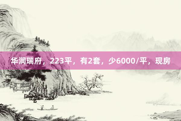 华润瑞府，223平，有2套，少6000/平，现房