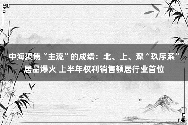 中海聚焦“主流”的成绩：北、上、深“玖序系”居品爆火 上半年权利销售额居行业首位