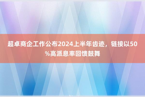 超卓商企工作公布2024上半年齿迹，链接以50%高派息率回馈鼓舞