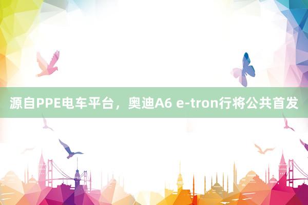 源自PPE电车平台，奥迪A6 e-tron行将公共首发