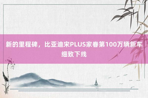 新的里程碑，比亚迪宋PLUS家眷第100万辆新车细致下线