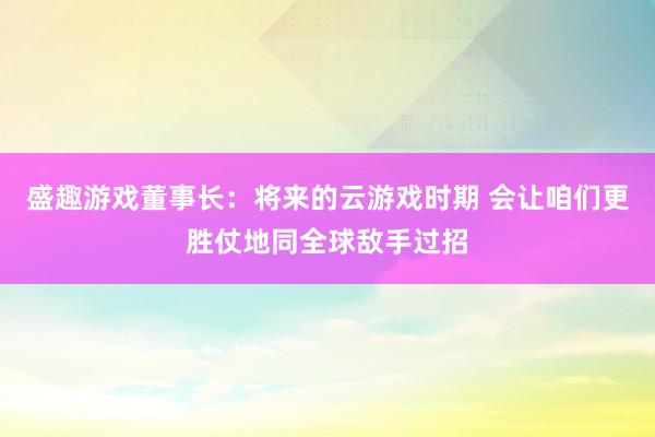 盛趣游戏董事长：将来的云游戏时期 会让咱们更胜仗地同全球敌手过招