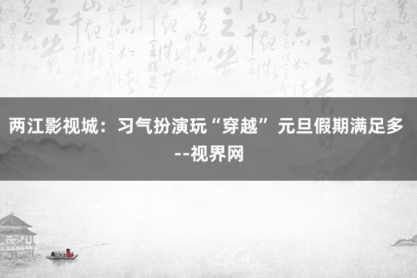 两江影视城：习气扮演玩“穿越” 元旦假期满足多 --视界网