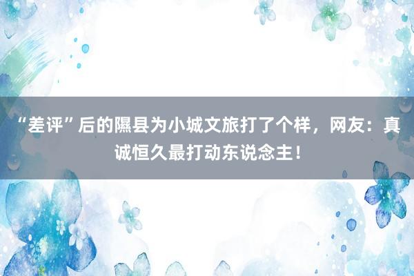 “差评”后的隰县为小城文旅打了个样，网友：真诚恒久最打动东说念主！