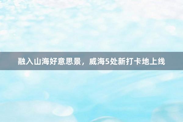 融入山海好意思景，威海5处新打卡地上线