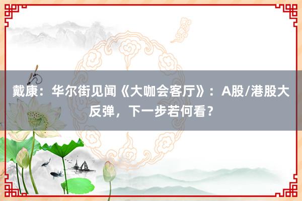 戴康：华尔街见闻《大咖会客厅》：A股/港股大反弹，下一步若何看？