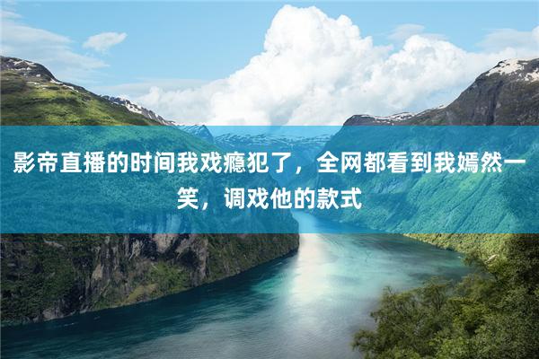 影帝直播的时间我戏瘾犯了，全网都看到我嫣然一笑，调戏他的款式