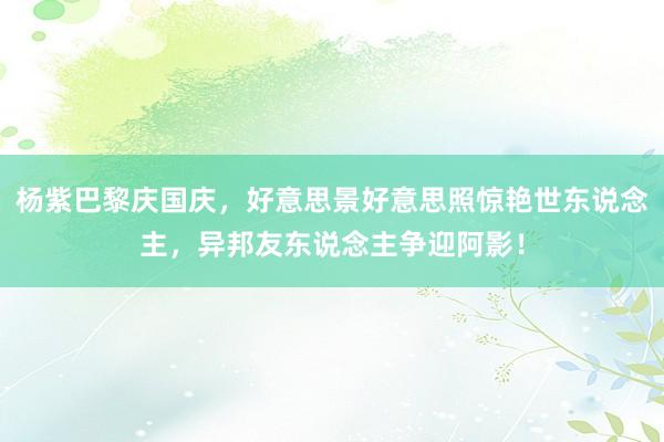 杨紫巴黎庆国庆，好意思景好意思照惊艳世东说念主，异邦友东说念主争迎阿影！