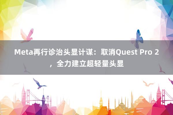 Meta再行诊治头显计谋：取消Quest Pro 2，全力建立超轻量头显