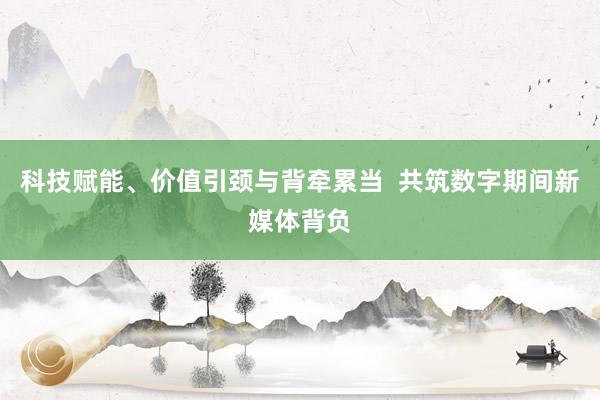 科技赋能、价值引颈与背牵累当  共筑数字期间新媒体背负