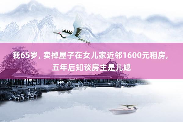 我65岁, 卖掉屋子在女儿家近邻1600元租房, 五年后知谈房主是儿媳