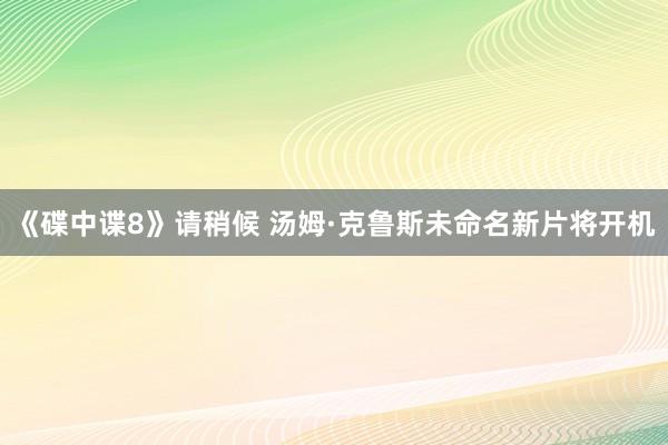 《碟中谍8》请稍候 汤姆·克鲁斯未命名新片将开机