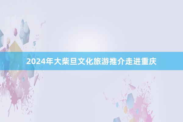 2024年大柴旦文化旅游推介走进重庆