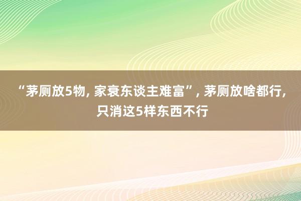 “茅厕放5物, 家衰东谈主难富”, 茅厕放啥都行, 只消这5样东西不行