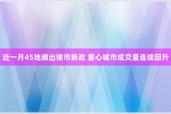 近一月45地频出楼市新政 重心城市成交量连续回升