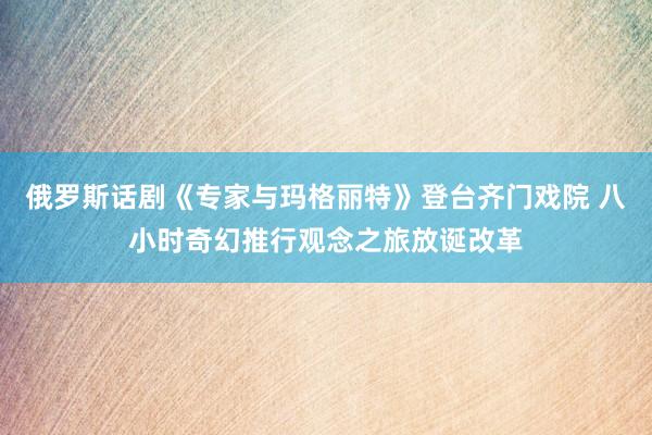 俄罗斯话剧《专家与玛格丽特》登台齐门戏院 八小时奇幻推行观念之旅放诞改革