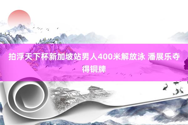 拍浮天下杯新加坡站男人400米解放泳 潘展乐夺得铜牌