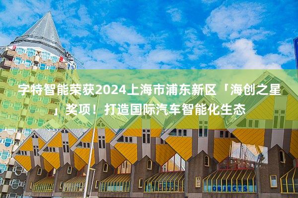 字特智能荣获2024上海市浦东新区「海创之星」奖项！打造国际汽车智能化生态