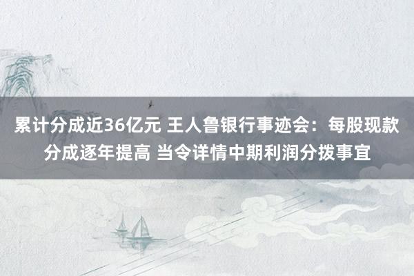 累计分成近36亿元 王人鲁银行事迹会：每股现款分成逐年提高 当令详情中期利润分拨事宜