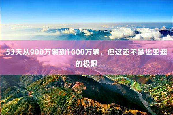 53天从900万辆到1000万辆，但这还不是比亚迪的极限